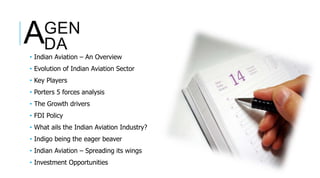 • Indian Aviation – An Overview
• Evolution of Indian Aviation Sector
• Key Players
• Porters 5 forces analysis
• The Growth drivers
• FDI Policy
• What ails the Indian Aviation Industry?
• Indigo being the eager beaver
• Indian Aviation – Spreading its wings
• Investment Opportunities
GEN
DAA
 