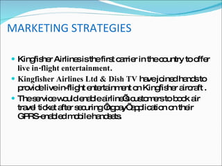MARKETING STRATEGIES Kingfisher Airlines is the first carrier in the country to offer  live in-flight entertainment . Kingfisher Airlines Ltd & Dish TV  have joined hands to provide live in-flight entertainment on Kingfisher aircraft . The service would enable airline’s customers to book air travel ticket after securing ‘ngpay’ application on their GPRS-enabled mobile handsets. 