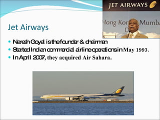 Jet Airways  Naresh Goyal is the founder & chairman Started Indian commercial airline operations in  May 1993. In April 2007,  they acquired Air Sahara . 