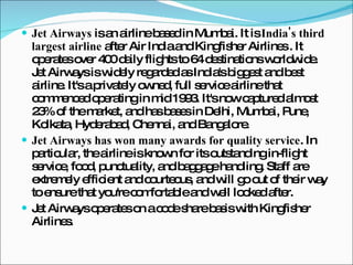 Jet Airways  is an airline based in Mumbai. It is  India's third largest airline  after Air India and Kingfisher Airlines . It operates over 400 daily flights to 64 destinations worldwide. Jet Airways is widely regarded as India's biggest and best airline. It's a privately owned, full service airline that commenced operating in mid 1993. It's now captured almost 23% of the market, and has bases in Delhi, Mumbai, Pune, Kolkata, Hyderabad, Chennai, and Bangalore. Jet Airways has won many awards for quality service . In particular, the airline is known for its outstanding in-flight service, food, punctuality, and baggage handling. Staff are extremely efficient and courteous, and will go out of their way to ensure that you're comfortable and well looked after. Jet Airways operates on a code share basis with Kingfisher Airlines. 
