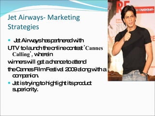 Jet Airways- Marketing Strategies Jet Airways has partnered with UTV to launch the online contest  'Cannes Calling',  wherein winners will get a chance to attend the Cannes Film Festival 2009 along with a companion. Jet is trying to highlight its product superiority. 