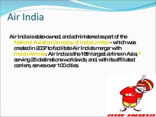 Air India Air India is state-owned, and administered as part of the  National Aviation Company of India Limited  - which was created in 2007 to facilitate Air India's merger with  Indian Airlines . Air India is the 16th largest airline in Asia, [4]  serving 25 destinations worldwide, and, with its affiliated carriers, serves over 100 cities. 