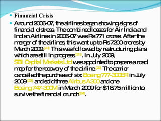 Financial Crisis Around 2006-07, the airlines began showing signs of financial distress. The combined losses for Air India and Indian Airlines in 2006-07 was Rs 771 crores. After the merger of the airlines, this went up to Rs 7200 crores by March 2009. [20]  This was followed by restructuring plans which are still in progress. [21] . In July 2009,  SBI Capital Markets Ltd  was appointed to prepare a road map for the recovery of the airline. [22]  The carrier cancelled the purchase of six  Boeing 777-300ER  in July 2009  [23]  and sold three  Airbus A300  and one  Boeing 747-300M  in March 2009 for $ 18.75 million to survive the financial crunch [24] . 