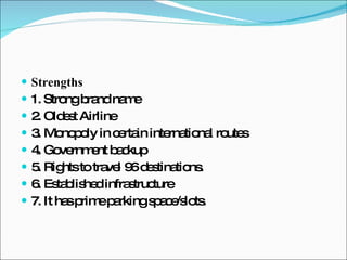 Strengths 1. Strong brand name 2. Oldest Airline 3. Monopoly in certain international routes 4. Government backup 5. Rights to travel 96 destinations. 6. Established infrastructure 7. It has prime parking space/slots. 