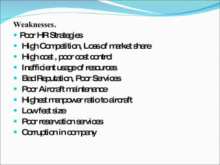 Weaknesses .  Poor HR Strategies High Competition, Loss of market share High cost , poor cost control Inefficient usage of resources Bad Reputation, Poor Services Poor Aircraft maintenance Highest manpower ratio to aircraft Low feet size Poor reservation services Corruption in company 