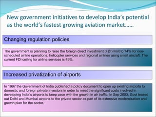 New government initiatives to develop India’s potential as the world’s fastest growing aviation market…… Changing regulation policies Increased privatization of airports  The government is planning to raise the foreign direct investment (FDI) limit to 74% for non-scheduled airline operations, helicopter services and regional airlines using small aircraft. The current FDI ceiling for airline services is 49%.  In 1997 the Government of India published a policy document to open up existing airports to domestic and foreign private investors in order to meet the significant costs involved in developing India’s airports to keep pace with the growth in air traffic. In Sep 2003, Govt leased out Delhi and Mumbai airports to the private sector as part of its extensive modernisation and growth plan for the sector. 