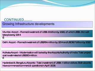 CONTINUED……… Growing Infrastructure developments  Mumbai Airport - Planned investment of US$1.6 billion by 2020, of which US$1.3 bn will take place by 2014    Delhi Airport - Planned investment of US$764 million by 2014 and USD$.7 billion by 2020 Kolkata Airport - Modernisation will be led by the Airports Authority of India. Total project cost is estimated at US$360 million.   Hyderabad & Bengaluru Airports - Total investment of US$1.1 billion dollars. Both airports have commenced commercial operations in April 2008 . 