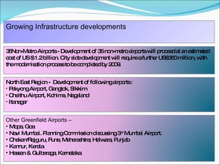 Growing Infrastructure developments  35Non-Metro Airports -  Development of 35 non-metro airports will proceed at an estimated cost of US $ 1.2 billion. City side development will require a further US$350 million, with the modernisation process to be completed by 2009.   North East Region -  Development of following airports : Pakyong Airport, Gangtok, Sikkim Cheithu Airport, Kohima, Nagaland Itanagar Other Greenfield Airports – Mopa, Goa Navi Mumbai. Planning Commission discussing 3 rd  Mumbai Airport. Chakan/Rajguru, Pune, Maharashtra; Halwara, Punjab Kannur, Kerala. Hassan & Gulbaraga, Karnataka.   