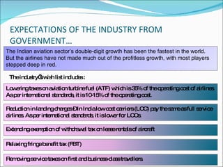 EXPECTATIONS OF THE INDUSTRY FROM GOVERNMENT… The industry’s wish list includes : The Indian aviation sector’s double-digit growth has been the fastest in the world. But the airlines have not made much out of the profitless growth, with most players stepped deep in red.  Lowering taxes on aviation turbine fuel (ATF) which is 35% of the operating cost of airlines. As per international standards, it is 10-15% of the operating cost. Extending exemption of withdrawal tax on lease rentals of aircraft Relaxing fringe benefit tax (FBT)  Removing service taxes on first and business-class travellers. Reduction in landing charges – In India low cost carriers (LCC) pay the same as full service airlines. As per international standards, it is lower for LCCs. 