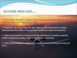 OUTLOOK INDIA 2020…… The growth of India’s aviation sector has the potential to absorb up  to US$120 billion of investment by 2020.  However, we must close the gap between the demand for aviation services and the ability of our aviation system to meet that demand. India must prepare a blueprint for the expansion of system capacity whilst maintaining safety, security and the environment. India must develop a roadmap for infrastructure development beyond 2010. 