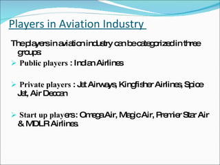 Players in Aviation Industry  The players in aviation industry can be categorized in three groups: Public players  : Indian Airlines Private players  : Jet Airways, Kingfisher  Airlines, Spice Jet, Air Deccan Start up play ers : Omega Air, Magic Air, Premier Star Air & MDLR Airlines. 