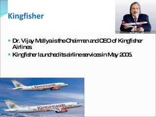 Kingfisher Dr. Vijay Mallya is the Chairman and CEO of Kingfisher Airlines. Kingfisher launched its airline services in May 2005. 