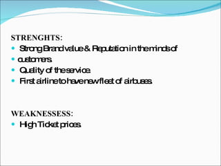 STRENGHTS: Strong Brand value & Reputation in the minds of customers. Quality of the service. First airline to have new fleet of airbuses. WEAKNESSESS: High Ticket prices. 