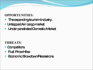 OPPORTUNITIES: The expanding tourism Industry. Untapped Air cargo market Under penetrated Domestic Market THREATS: Competitors. Fuel Price Hike. Economic Slowdown/Recessions. 
