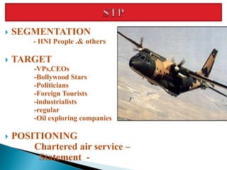  SEGMENTATION
- HNI People .& others
 TARGET
-VPs,CEOs
-Bollywood Stars
-Politicians
-Foreign Tourists
-industrialists
-regular
-Oil exploring companies
 POSITIONING
Chartered air service –
Statement -
 