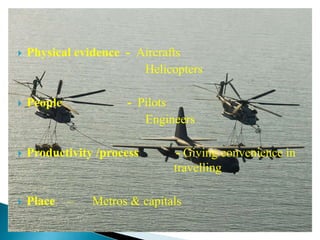  Physical evidence - Aircrafts
Helicopters
 People - Pilots
Engineers
 Productivity /process - Giving convenience in
travelling
 Place – Metros & capitals
 