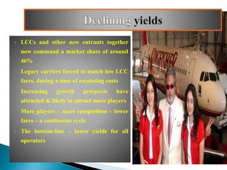  LCCs and other new entrants together
now command a market share of around
46%
 Legacy carriers forced to match low LCC
fares, during a time of escalating costs
 Increasing growth prospects have
attracted & likely to attract more players
 More players – more competition – lower
fares – a continuous cycle
 The bottom-line – lower yields for all
operators
 