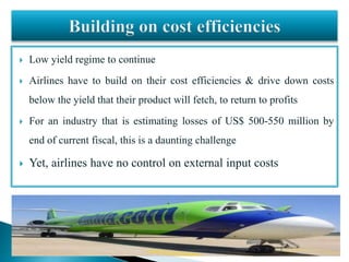  Low yield regime to continue
 Airlines have to build on their cost efficiencies & drive down costs
below the yield that their product will fetch, to return to profits
 For an industry that is estimating losses of US$ 500-550 million by
end of current fiscal, this is a daunting challenge
 Yet, airlines have no control on external input costs
 