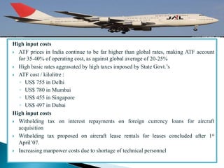 High input costs
 ATF prices in India continue to be far higher than global rates, making ATF account
for 35-40% of operating cost, as against global average of 20-25%
 High basic rates aggravated by high taxes imposed by State Govt.’s
 ATF cost / kilolitre :
◦ US$ 755 in Delhi
◦ US$ 780 in Mumbai
◦ US$ 455 in Singapore
◦ US$ 497 in Dubai
High input costs
 Witholding tax on interest repayments on foreign currency loans for aircraft
acquisition
 Witholding tax proposed on aircraft lease rentals for leases concluded after 1st
April’07.
 Increasing manpower costs due to shortage of technical personnel
 