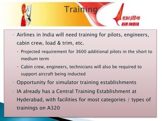 ◦ Airlines in India will need training for pilots, engineers,
cabin crew, load & trim, etc.
 Projected requirement for 3600 additional pilots in the short to
medium term
 Cabin crew, engineers, technicians will also be required to
support aircraft being inducted
◦ Opportunity for simulator training establishments
◦ IA already has a Central Training Establishment at
Hyderabad, with facilities for most categories / types of
trainings on A320
 