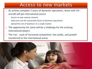  As airlines complete 5 years of domestic operations, those with 20+
aircraft will get international access
◦ Access to new revenue streams
◦ Help even out the seasonality factor of domestic operations
◦ Spread the risk of downturn in a single market
 The opportunity for some will be a challenge for the existing
international players
 The risk – cycle of increased competition, low yields, and growth
transferred to the international arena
 