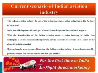  The Indian aviation industry Is one of the fastest growing aviation industries in the % share
of the world.
 India has 454 airports and airstrips; of these,16 are designated international airports.
 With the liberalization of the Indian aviation sector, aviation industry in India has
undergone a rapid transforamtion.priavate airline account for around 75% share of the
domestic aviation market
 Being primarily a govt-ownwed industry ,the Indian aviation industry is now dominanated by
privately owned full service airlines and low cost carriers.
 