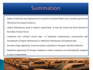  Indian Aviation has seen high growth on account of sustained Indian socio economic growth and
liberalized Government initiatives
 Airport Infrastructure needs to improve significantly to meet the current and future demand of
the Indian Aviation Sector
 Authorities have initiated various steps to implement modernization, reconstruction and
development of airport infrastructure to implement infrastructure development plan
 Provides a huge opportunity for private players operating in Aerospace and allied industries
 Significant opportunity for foreign companies as Indian companies not technologically equipped
to cater to requirements
 