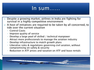  Despite a growing market, airlines in India are fighting for
survival in a highly competitive environment
 A host of initiatives are required to be taken by all concerned, to
tide over the current situation
◦ Control Costs
◦ Improve quality of service
◦ Develop a large pool of skilled / technical manpower
◦ Attract more professionals to manage the aviation industry
◦ Develop infrastructure to match growth plans
◦ Liberalise rules & regulations governing civil aviation, without
compromising on safety & security
◦ Reduction in ATF prices and taxation on ATF and lease rentals
 