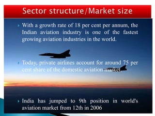  With a growth rate of 18 per cent per annum, the
Indian aviation industry is one of the fastest
growing aviation industries in the world.
 Today, private airlines account for around 75 per
cent share of the domestic aviation market.
 India has jumped to 9th position in world's
aviation market from 12th in 2006
 