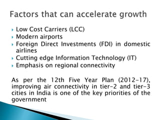  Low Cost Carriers (LCC)
 Modern airports
 Foreign Direct Investments (FDI) in domestic
airlines
 Cutting edge Information Technology (IT)
 Emphasis on regional connectivity
As per the 12th Five Year Plan (2012-17),
improving air connectivity in tier-2 and tier-3
cities in India is one of the key priorities of the
government
 