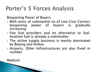 Bargaining Power of Buyers
 With entry of substantial no of Low Cost Carriers
bargaining power of buyers is gradually
increasing
 Few fuel providers and no alternative to fuel.
Aviation fuel is already a commodity
 The airline supply business is mainly dominated
by Boeing and Airbus
 Airports, Other Infrastructures are also fixed in
number
Medium
 