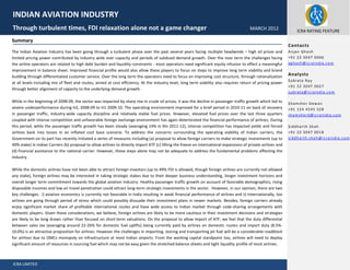 ICRA LIMITED
Fver
Summary
The Indian Aviation Industry has been going through a turbulent phase over the past several years facing multiple headwinds – high oil prices and
limited pricing power contributed by industry wide over capacity and periods of subdued demand growth. Over the near term the challenges facing
the airline operators are related to high debt burden and liquidity constraints - most operators need significant equity infusion to effect a meaningful
improvement in balance sheet. Improved financial profile would also allow these players to focus on steps to improve long term viability and brand
building through differentiated customer service. Over the long term the operators need to focus on improving cost structure, through rationalization
at all levels including mix of fleet and routes, aimed at cost efficiency. At the industry level, long term viability also requires return of pricing power
through better alignment of capacity to the underlying demand growth.
While in the beginning of 2008-09, the sector was impacted by sharp rise in crude oil prices, it was the decline in passenger traffic growth which led to
severe underperformance during H2, 2008-09 to H1 2009-10. The operating environment improved for a brief period in 2010-11 on back of recovery
in passenger traffic, industry-wide capacity discipline and relatively stable fuel prices. However, elevated fuel prices over the last three quarters
coupled with intense competition and unfavorable foreign exchange environment has again deteriorated the financial performance of airlines. During
this period, while the passenger traffic growth has been steady (averaging 14% in 9m 2011-12), intense competition has impacted yields and forced
airlines back into losses in an inflated cost base scenario. To address the concerns surrounding the operating viability of Indian carriers, the
Government on its part has recently initiated a series of measures including (a) proposal to allow foreign carriers to make strategic investments (up to
49% stake) in Indian Carriers (b) proposal to allow airlines to directly import ATF (c) lifting the freeze on international expansions of private airlines and
(d) financial assistance to the national carrier. However, these steps alone may not be adequate to address the fundamental problems affecting the
industry.
While the domestic airlines have not been able to attract foreign investors (up to 49% FDI is allowed, though foreign airlines are currently not allowed
any stake), foreign airlines may be interested in taking strategic stakes due to their deeper business understanding, longer investment horizons and
overall longer term commitment towards the global aviation industry. Healthy passenger traffic growth on account of favorable demographics, rising
disposable incomes and low air travel penetration could attract long-term strategic investments in the sector. However, in our opinion, there are two
key challenges: i) aviation economics is currently not favorable in India resulting in weak financial performance of airlines and ii) Internationally, too
airlines are going through period of stress which could possibly dissuade their investment plans in newer markets. Besides, foreign carriers already
enjoy significant market share of profitable international routes and have wide access to Indian market through code-sharing arrangements with
domestic players. Given these considerations, we believe, foreign airlines are likely to be more cautious in their investment decisions and strategies
are likely to be long drawn rather than focused on short-term valuations. On the proposal to allow import of ATF, we feel that the duty differential
between sales tax (averaging around 22-26% for domestic fuel uplifts) being currently paid by airlines on domestic routes and import duty (8.5%-
10.0%) is an attractive proposition for airlines. However the challenges in importing, storing and transporting jet fuel will be a considerable roadblock
for airlines due to OMCs monopoly on infrastructure at most Indian airports. From the working capital standpoint too, airlines will need to deploy
significant amount of resources in sourcing fuel which may not be easy given the stretched balance sheets and tight liquidity profile of most airlines.
INDIAN AVIATION INDUSTRY
Through turbulent times, FDI relaxation alone not a game changer MARCH 2012 ICRA RATING FEATURE
Contacts
Anjan Ghosh
+91 22 3047 0006
aghosh@icraindia.com
Analysts
Subrata Ray
+91 22 3047 0027
subrata@icraindia.com
Shamsher Dewan
+91 124 4545 328
shamsherd@icraindia.com
Siddharth Shah
+91 22 3047 0018
siddharth.shah@icraindia.com
 