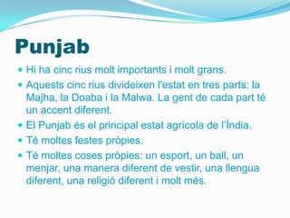 Punjab
 Hi ha cinc rius molt importants i molt grans.
 Aquests cinc rius divideixen l'estat en tres parts: la
  Majha, la Doaba i la Malwa. La gent de cada part té
  un accent diferent.
 El Punjab és el principal estat agrícola de l’Índia.
 Té moltes festes pròpies.
 Té moltes coses pròpies: un esport, un ball, un
  menjar, una manera diferent de vestir, una llengua
  diferent, una religió diferent i molt més.
 