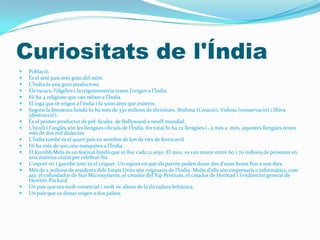 Curiositats de l'Índia
   Població.
   És el setè país més gran del món.
   L'Índia és una gran productora.
   Els escacs, l'àlgebra i la trigonometria tenen l'origen a l'Índia.
   Hi ha 4 religions que van néixer a l'Índia.
   El ioga que té origen a l'índia i fa 5000 anys que existeix.
   Segons la literatura hindú hi ha més de 330 milions de divinitats. Brahma (Creació), Vishnu (conservació) i Shiva
    (destrucció).
   És el primer productor de pel· lícules de Bollywood a nivell mundial.
   L'hindi i l'anglès són les llengües oficials de l'Índia. En total hi ha 22 llengües i , a més a més, aquestes llengües tenen
    més de dos mil dialectes.
   L'Índia també és el quart país en nombre de km de vies de ferrocarril
   Hi ha més de 300.000 mesquites a l'Índia.
   El Kumbh Mela és un festival hindú que té lloc cada 12 anys. El 2001, es van reunir entre 60 i 70 milions de persones en
    una mateixa ciutat per celebrar-ho.
   L'esport rei i gairebé únic és el criquet. Un esport en què els partits poden durar des d'unes hores fins a uns dies.
   Més de 2 milions de residents dels Estats Units són originaris de l'Índia. Molts d'ells són empresaris o informàtics, com
    ara, el cofundador de Sun Microsystems, el creador del Xip Pentium, el creador de Hotmail i l'exdirector general de
    Hewlett-Packard
   Un país que era molt comercial i molt ric abans de la dictadura britànica.
   Un país que va donar origen a dos països.
 