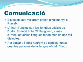 Comunicació
 Els estats que visitarem parlen hindi menys el
  Punjab.
 L'hindi i l'anglès són les llengües oficials de
  l'Índia. En total hi ha 22 llengües i, a més
  a més, aquestes llengües tenen més de dos mil
  dialectes.
 Per viatjar a l'Índia haurem de conèixer unes
  quantes paraules de la llengua oficial: l’hindi.
 