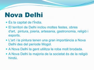 Nova Delhi
 És la capital de l'Índia.
 El territori de Delhi inclou moltes festes, obres
  d'art, pintura, joieria, artesania, gastronomia, religió i
  esports.
 L'art i la pintura tenen una gran importància a Nova
  Delhi des del període Mogol.
 A Nova Delhi la gent utilitza la roba molt brodada.
 A Nova Delhi la majoria de la societat és de la religió
  hindú.
 