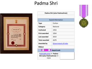Padma Shri 
Padma Shri (also Padmashree) 
Award Information 
Type Civilian 
Category National 
Instituted 1954 
First awarded 1954 
Last awarded 2014 
Total awarded 2679 
Awarded by Government of India 
Ribbon 
Award rank 
Padmabhushan ← Padma 
Shri (also Padmashree) → 
none 
 