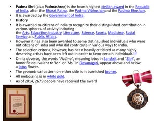 • Padma Shri (also Padmashree) is the fourth highest civilian award in the Republic 
of India, after the Bharat Ratna, the Padma Vibhushanand the Padma Bhushan. 
• It is awarded by the Government of India. 
• History 
• It is awarded to citizens of India to recognize their distinguished contribution in 
various spheres of activity including 
the Arts, Education,Industry, Literature, Science, Sports, Medicine, Social 
Service andPublic Affairs. 
• However it has also been awarded to some distinguished individuals who were 
not citizens of India and who did contribute in various ways to India. 
• The selection criteria, however, has been heavily criticized as many highly 
deserving artists have been left out in order to favor certain individuals.[1] 
• On its obverse, the words "Padma", meaning lotus in Sanskrit and "Shri", an 
honorific equivalent to 'Mr.' or 'Ms.' in Devanagari, appear above and below 
a lotus flower. 
• The geometrical pattern on either side is in burnished bronze. 
• All embossing is in white gold. 
• As of 2014, 2679 people have received the award 
 