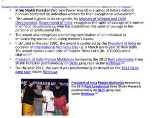 President of India Pranab Mukherjee bestowing the 2012 Rani Lakshmibai Stree Shakti Puraskar posthumously on Delhi gang rape victim Nirbhaya.[3] 
• Stree Shakti Puraskar (Women Power Award) is a series of India's national 
honours conferred on individual women for their exceptional achievement. 
• The award is given in six categories, by Ministry of Women and Child 
Development, Government of India, recognises the spirit of courage of a women 
in difficult circumstances, who has established this spirit of courage in her 
personal or professional life. 
• The award also recognises pioneering contribution of an individual in 
empowering women and raising women's issues. 
• Instituted in the year 1991, the award is conferred by the President of India on 
occasion of International Women's Day i.e. 8 March every year at New Delhi. 
The award carries a cash prize of Rupees Three Lakh (Rs. 300,000) and a 
citation.[2] 
• President of India Pranab Mukherjee bestowing the 2012 Rani Lakshmibai Stree 
Shakti Puraskar posthumously on Delhi gang rape victim Nirbhaya.[3] 
• For the year 2012, the award was posthumously bestowed on the 2012 Delhi 
gang rape victim Nirbhaya. 
President of India Pranab Mukherjee bestowing 
the 2012 Rani Lakshmibai Stree Shakti Puraskar 
posthumously on Delhi gang rape 
victim Nirbhaya.[3] 
 