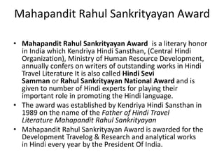Mahapandit Rahul Sankrityayan Award 
• Mahapandit Rahul Sankrityayan Award is a literary honor 
in India which Kendriya Hindi Sansthan, (Central Hindi 
Organization), Ministry of Human Resource Development, 
annually confers on writers of outstanding works in Hindi 
Travel Literature It is also called Hindi Sevi 
Samman or Rahul Sankrityayan National Award and is 
given to number of Hindi experts for playing their 
important role in promoting the Hindi language. 
• The award was established by Kendriya Hindi Sansthan in 
1989 on the name of the Father of Hindi Travel 
Literature Mahapandit Rahul Sankrityayan 
• Mahapandit Rahul Sankrityayan Award is awarded for the 
Development Travelog & Research and analytical works 
in Hindi every year by the President Of India. 
 