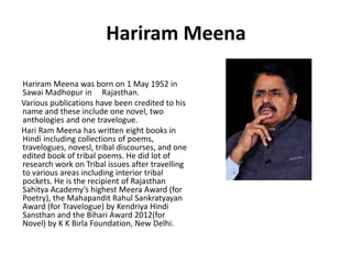 Hariram Meena 
Hariram Meena was born on 1 May 1952 in 
Sawai Madhopur in Rajasthan. 
Various publications have been credited to his 
name and these include one novel, two 
anthologies and one travelogue. 
Hari Ram Meena has written eight books in 
Hindi including collections of poems, 
travelogues, novesl, tribal discourses, and one 
edited book of tribal poems. He did lot of 
research work on Tribal issues after travelling 
to various areas including interior tribal 
pockets. He is the recipient of Rajasthan 
Sahitya Academy’s highest Meera Award (for 
Poetry), the Mahapandit Rahul Sankratyayan 
Award (for Travelogue) by Kendriya Hindi 
Sansthan and the Bihari Award 2012(for 
Novel) by K K Birla Foundation, New Delhi. 
 