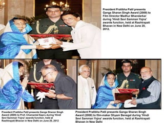 President Pratibha Patil presents 
Ganga Sharan Singh Award (2009) to 
Film Director Madhur Bhandarkar 
during 'Hindi Sevi Samman Yojna' 
awards function, held at Rashtrapati 
Bhavan in New Delhi on June 20, 
2012. 
President Pratibha Patil presents Ganga Sharan Singh 
Award (2008) to film-maker Shyam Benegal during 'Hindi 
Sevi Samman Yojna' awards function, held at Rashtrapati 
Bhavan in New Delhi 
President Pratibha Patil presents Ganga Sharan Singh 
Award (2009) to Prof. Chamanlal Sapru during 'Hindi 
Sevi Samman Yojna' awards function, held at 
Rashtrapati Bhavan in New Delhi on June 20, 2012 
 