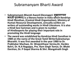 Subramanyam Bharti Award 
• Subramanyam Bharati Award (Devnagari: सुब्रह्मण्यम 
भारती पुरस्कार) is a literary honor in India which Kendriya 
Hindi Sansthan, (Central Hindi Organization), Ministry of 
Human Resource Development, annually confers on 
writers of outstanding works in Hindi Literature. It is also 
a Hindi Sevi Samman and is given to number 
of Hindiexperts for playing their important role in 
promoting the Hindi language 
• The award was established by Kendriya Hindi Sansthan in 
1989 on the name of the Great Tamil WriterSubramanya 
Bharathi. It was first awarded in the year 1989 to Dr. 
Prabhakar Machwe, Dr. Wrajeshhwar Verma,Dr. Hardev 
Bahri, Dr. N.A Nagappa, Pro. Ram Singh Tomar, Dr. Bhakt 
Darshan, Dr. P Gopal Sharma & Shri. Mangalnath Singh 
 