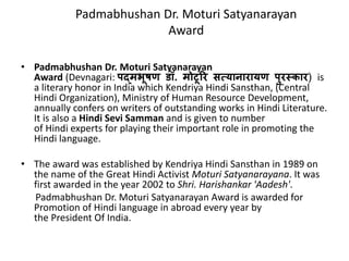 Padmabhushan Dr. Moturi Satyanarayan 
Award 
• Padmabhushan Dr. Moturi Satyanarayan 
Award (Devnagari: पद्मभूषण िॉ. मोटूरर सत्यानारायण पुरस्कार) is 
a literary honor in India which Kendriya Hindi Sansthan, (Central 
Hindi Organization), Ministry of Human Resource Development, 
annually confers on writers of outstanding works in Hindi Literature. 
It is also a Hindi Sevi Samman and is given to number 
of Hindi experts for playing their important role in promoting the 
Hindi language. 
• The award was established by Kendriya Hindi Sansthan in 1989 on 
the name of the Great Hindi Activist Moturi Satyanarayana. It was 
first awarded in the year 2002 to Shri. Harishankar 'Aadesh'. 
Padmabhushan Dr. Moturi Satyanarayan Award is awarded for 
Promotion of Hindi language in abroad every year by 
the President Of India. 
 