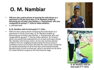 O. M. Nambiar 
• FOR one who used to dream of wearing the India blazer as a 
sportsman in his Air Force days, O. M. Nambiar ended up 
becoming one of India's top coaches, a `Dronacharya' who was 
recognised for giving P. T. Usha to Indian athletics. 
• K. GOPINATHAN 
O. M. Nambiar with his best pupil, P. T. Usha. 
• FOR one who used to dream of wearing the India blazer as a 
sportsman in his Air Force days, O. M. Nambiar ended up 
becoming one of India's top coaches, a `Dronacharya' who was 
recognised for giving P. T. Usha to Indian athletics. At 73 years 
when one would have expected him to sit back and enjoy retired 
life, Nambiar still remains active. He has two trainees (school 
children) from his neighbourhood to keep him busy and he is 
confident at least one of them will take the Usha route. Known for 
his candid assessment of all he had seen and involved himself, 
Nambiar gives a brief on what was, what is and what can be done 
for Indian athletics to glow at the international stage. 
O. M. Nambiar with his 
best pupil, P. T. Usha. 
 