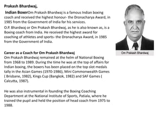 Prakash Bhardwaj, 
Indian BoxerOm Prakash Bhardwaj is a famous Indian boxing 
coach and received the highest honour- the Dronacharya Award, in 
1985 from the Government of India for his services. 
O.P. Bhardwaj or Om Prakash Bhardwaj, as he is also known as, is a 
Boxing coach from India. He received the highest award for 
coaching of athletes and sports- the Dronacharya Award, in 1985 
from the Government of India. 
Career as a Coach for Om Prakash Bhardwaj 
Om Prakash Bhardwaj remained at the helm of National Boxing 
from 1968 to 1989. During the time he was at the top of affairs for 
Indian boxing, the boxers has been placed on the top slot medals 
tally in the Asian Games (1970-1986), Mini Commonwealth Games 
( Brisbane, 1982), Kings Cup (Bangkok, 1982) and SAF Games ( 
Calcutta, 1987). 
He was also instrumental in founding the Boxing Coaching 
Department at the National Institute of Sports, Patiala, where he 
trained the pupil and held the position of head coach from 1975 to 
1988. 
 