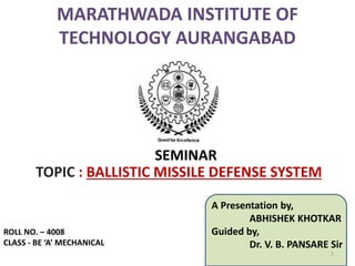 TOPIC : BALLISTIC MISSILE DEFENSE SYSTEM
SEMINAR
A Presentation by,
ABHISHEK KHOTKAR
Guided by,
Dr. V. B. PANSARE Sir
1
ROLL NO. – 4008
CLASS - BE ‘A’ MECHANICAL
 