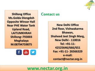 Shillong Office
Ms.Golda Diengdoh
Opposite Winsor Hall
Near PHE Water Tank
Upland Road,
LAITUMKHRAH
Shillong–793003
Meghalaya
M:08794759875
New Delhi Office
2nd floor, Vishwakarma
Bhawan,
Shaheed Jeet Singh Marg,
New Delhi - 110016
Tel: +91-11-
42525646/666/651
Fax: +91-11- 26566329
e-mail:
contact@nectar.org.in
Contact us
www.nectar.org.in
 