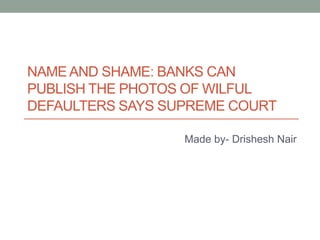 NAME AND SHAME: BANKS CAN
PUBLISH THE PHOTOS OF WILFUL
DEFAULTERS SAYS SUPREME COURT
Made by- Drishesh Nair
 