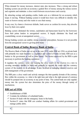 6
When demand for money increases, interest rates also increases. Thus a strong and robust
banking system can provide an economy a guided flow of money among the various sectors
and segments and maintains a close watch between excessiveness and scarcity.
By attracting savings and granting credits, banks acts as a lubricant for an economy which
keeps it moving. Without banking system it would have been very difficult to identify who
wants to borrow money and who wants to save their money.
In any case, by chance a borrower defaults, bank serves as cushion for savers, they absorbs
loses by their own capital.
Banking system eliminated the torture, exploitation and harassment faced by the borrowers
from their prime lenders in unorganized sectors. It largely eliminates the fraud and
counterfeiting occurs at unorganized sectors.
Strong banking system can enables strong corporate atmosphere, because it is not possible
from the unorganized sector to get long term loans.
Central Bank of India: Reserve Bank of India
The Reserve Bank of India was set up in the year 1935, under RBI act 1934, as private bank
with primarily two main functions i.e. regulation and control of banks in India. RBI acts as a
banker to the government as well as other banks. The license approved by the RBI is quiet
necessary to perform the banking operations.
It regulates the currency notes and keeping the close watch on the reserves in a view to
securing monetary stability in India and generally to operate the credit and the currency
system of the country to its advantage. It also involved in managing statutory reserves and
debt management of the government.
The RBI puts a close watch and actively manages the time-quantity domain of the currency
flow within the economy, i.e. what is the right time and what is the right amount of currency
should be pumped into an economy at any point of time. The central bank not only supplies
money into the system but also determines the price of the money through variety of
mechanisms.
RBI act of 1934:
 Establishment of RBI.
 Contains the definition of scheduled banks.
 Section-18 deals with the emergency loans to the banks.
 Section-21 states that RBI can conduct banking affairs for central government and
manage public debts.
 
